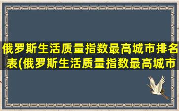 俄罗斯生活质量指数最高城市排名表(俄罗斯生活质量指数最高城市排名)