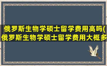 俄罗斯生物学硕士留学费用高吗(俄罗斯生物学硕士留学费用大概多少)