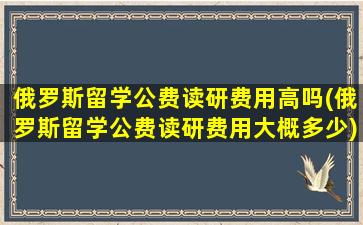 俄罗斯留学公费读研费用高吗(俄罗斯留学公费读研费用大概多少)