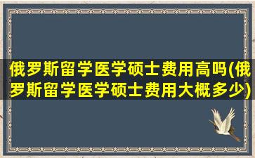 俄罗斯留学医学硕士费用高吗(俄罗斯留学医学硕士费用大概多少)