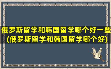 俄罗斯留学和韩国留学哪个好一些(俄罗斯留学和韩国留学哪个好)