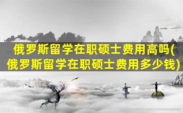 俄罗斯留学在职硕士费用高吗(俄罗斯留学在职硕士费用多少钱)