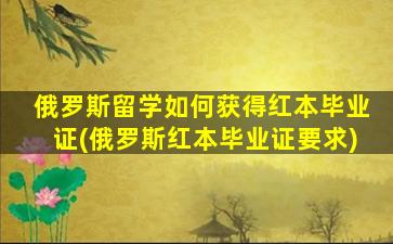 俄罗斯留学如何获得红本毕业证(俄罗斯红本毕业证要求)