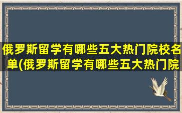 俄罗斯留学有哪些五大热门院校名单(俄罗斯留学有哪些五大热门院校呢)