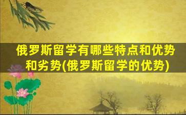 俄罗斯留学有哪些特点和优势和劣势(俄罗斯留学的优势)