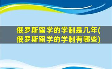 俄罗斯留学的学制是几年(俄罗斯留学的学制有哪些)