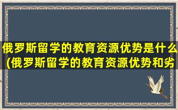 俄罗斯留学的教育资源优势是什么(俄罗斯留学的教育资源优势和劣势)