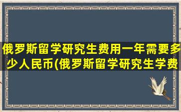 俄罗斯留学研究生费用一年需要多少人民币(俄罗斯留学研究生学费)