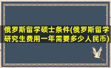 俄罗斯留学硕士条件(俄罗斯留学研究生费用一年需要多少人民币)