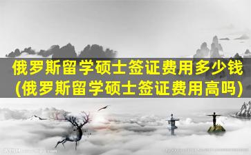 俄罗斯留学硕士签证费用多少钱(俄罗斯留学硕士签证费用高吗)