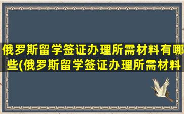 俄罗斯留学签证办理所需材料有哪些(俄罗斯留学签证办理所需材料是什么)