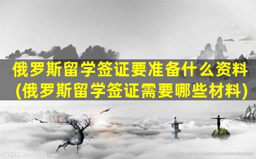 俄罗斯留学签证要准备什么资料(俄罗斯留学签证需要哪些材料)