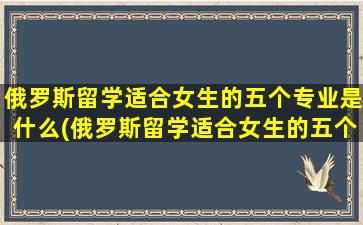 俄罗斯留学适合女生的五个专业是什么(俄罗斯留学适合女生的五个专业排名)