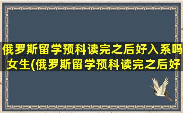 俄罗斯留学预科读完之后好入系吗女生(俄罗斯留学预科读完之后好入系吗现在)