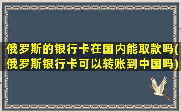 俄罗斯的银行卡在国内能取款吗(俄罗斯银行卡可以转账到中国吗)