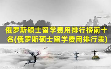 俄罗斯硕士留学费用排行榜前十名(俄罗斯硕士留学费用排行表)