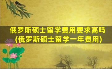 俄罗斯硕士留学费用要求高吗(俄罗斯硕士留学一年费用)