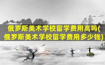 俄罗斯美术学校留学费用高吗(俄罗斯美术学校留学费用多少钱)