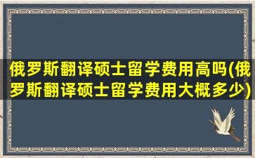 俄罗斯翻译硕士留学费用高吗(俄罗斯翻译硕士留学费用大概多少)