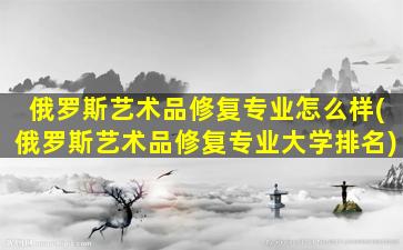 俄罗斯艺术品修复专业怎么样(俄罗斯艺术品修复专业大学排名)