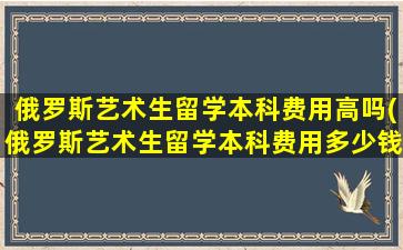 俄罗斯艺术生留学本科费用高吗(俄罗斯艺术生留学本科费用多少钱)