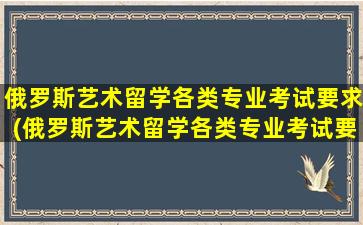 俄罗斯艺术留学各类专业考试要求(俄罗斯艺术留学各类专业考试要求高吗)