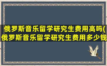 俄罗斯音乐留学研究生费用高吗(俄罗斯音乐留学研究生费用多少钱)