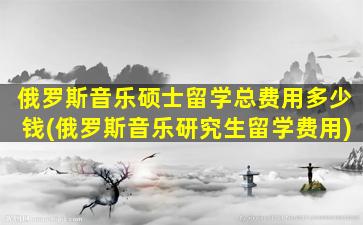 俄罗斯音乐硕士留学总费用多少钱(俄罗斯音乐研究生留学费用)