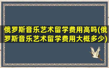 俄罗斯音乐艺术留学费用高吗(俄罗斯音乐艺术留学费用大概多少)