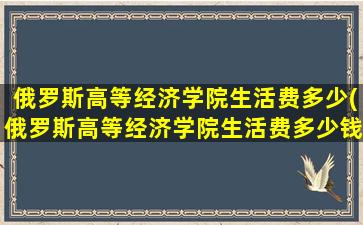 俄罗斯高等经济学院生活费多少(俄罗斯高等经济学院生活费多少钱一个月)