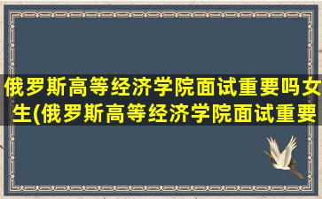 俄罗斯高等经济学院面试重要吗女生(俄罗斯高等经济学院面试重要吗现在)