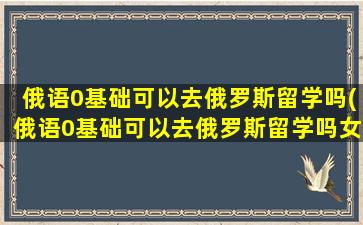 俄语0基础可以去俄罗斯留学吗(俄语0基础可以去俄罗斯留学吗女生)