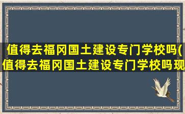 值得去福冈国土建设专门学校吗(值得去福冈国土建设专门学校吗现在)