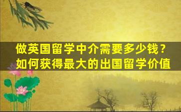 做英国留学中介需要多少钱？如何获得最大的出国留学价值