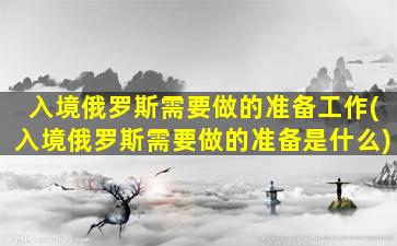 入境俄罗斯需要做的准备工作(入境俄罗斯需要做的准备是什么)