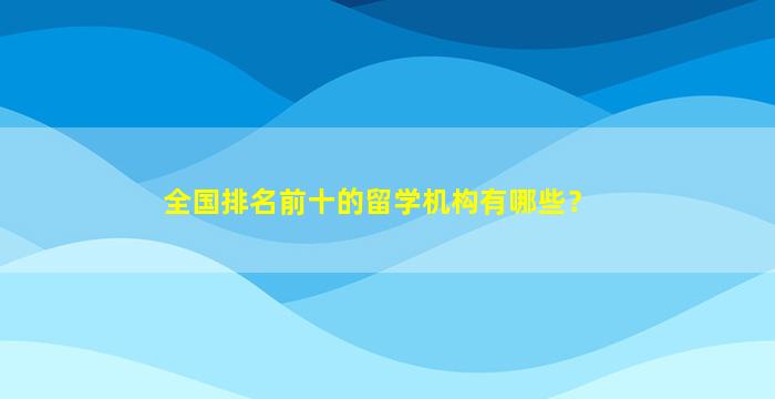 全国排名前十的留学机构有哪些？