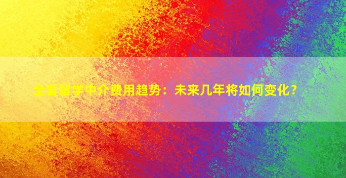 全套留学中介费用趋势：未来几年将如何变化？