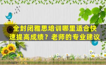 全封闭雅思培训哪里适合快速提高成绩？老师的专业建议