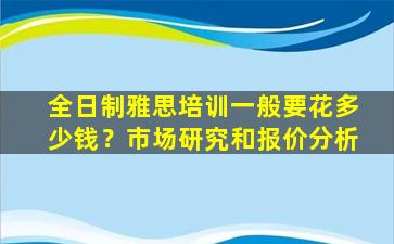 全日制雅思培训一般要花多少钱？市场研究和报价分析