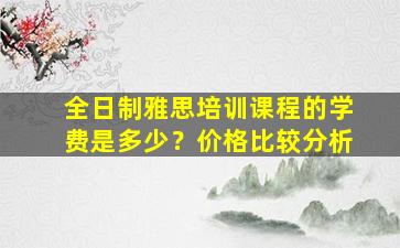 全日制雅思培训课程的学费是多少？价格比较分析