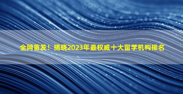 全网首发！揭晓2023年最权威十大留学机构排名