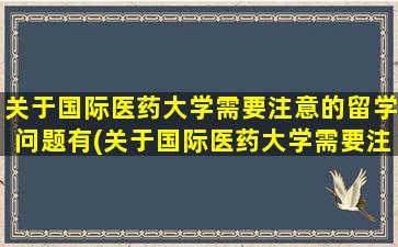 关于国际医药大学需要注意的留学问题有(关于国际医药大学需要注意的留学问题)