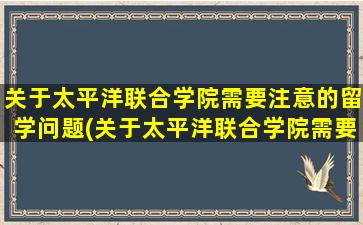 关于太平洋联合学院需要注意的留学问题(关于太平洋联合学院需要注意的留学问题及答案)