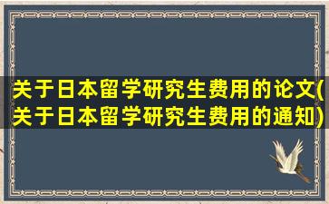 关于日本留学研究生费用的论文(关于日本留学研究生费用的通知)