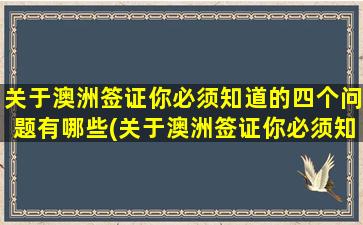 关于澳洲签证你必须知道的四个问题有哪些(关于澳洲签证你必须知道的四个问题及答案)