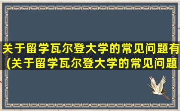 关于留学瓦尔登大学的常见问题有(关于留学瓦尔登大学的常见问题和答案)