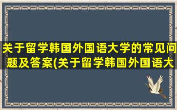 关于留学韩国外国语大学的常见问题及答案(关于留学韩国外国语大学的常见问题有)