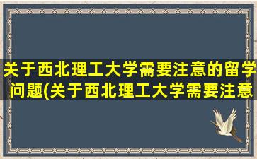 关于西北理工大学需要注意的留学问题(关于西北理工大学需要注意的留学问题有)