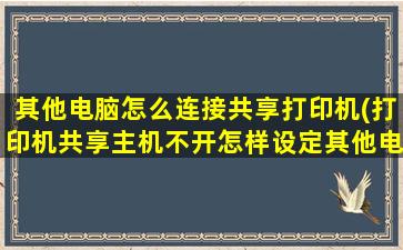 其他电脑怎么连接共享打印机(打印机共享主机不开怎样设定其他电脑打印)