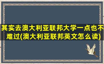 其实去澳大利亚联邦大学一点也不难过(澳大利亚联邦英文怎么读)